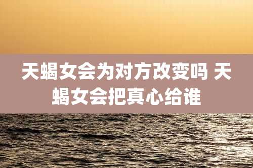 天蝎女会为对方改变吗 天蝎女会把真心给谁