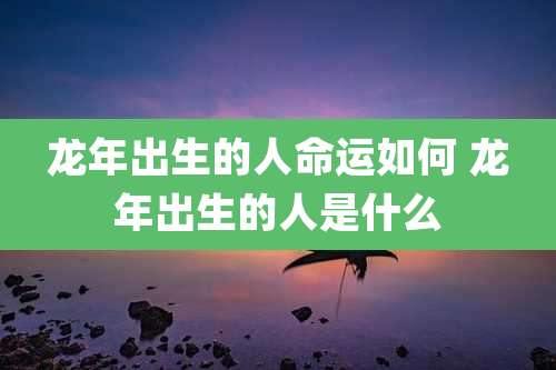 龙年出生的人命运如何 龙年出生的人是什么