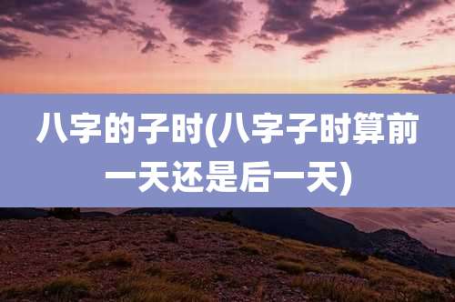 八字的子时(八字子时算前一天还是后一天)
