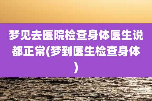 梦见去医院检查身体医生说都正常(梦到医生检查身体)