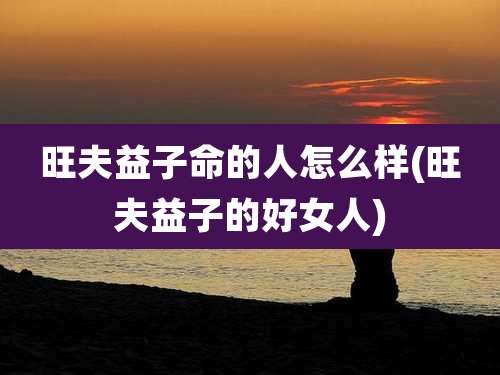 旺夫益子命的人怎么样(旺夫益子的好女人)