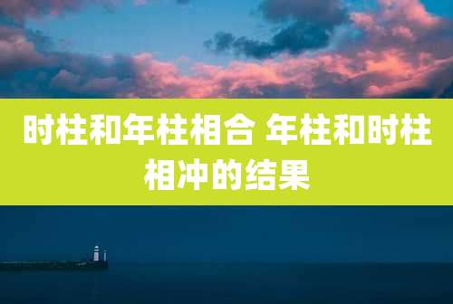 时柱和年柱相合 年柱和时柱相冲的结果