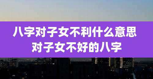 八字对子女不利什么意思 对子女不好的八字