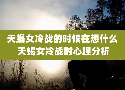 天蝎女冷战的时候在想什么 天蝎女冷战时心理分析