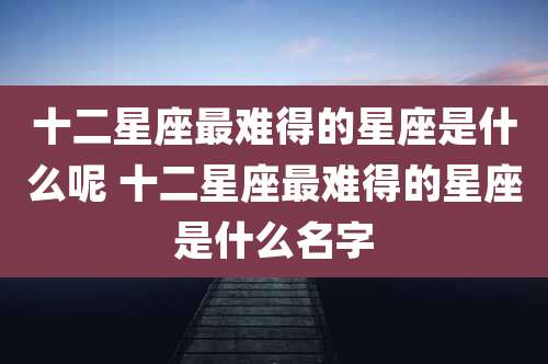 十二星座最难得的星座是什么呢 十二星座最难得的星座是什么名字