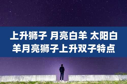 上升狮子 月亮白羊 太阳白羊月亮狮子上升双子特点