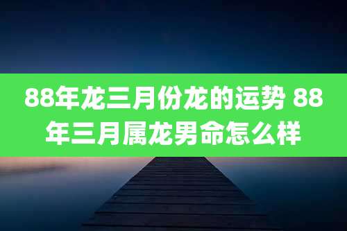 88年龙三月份龙的运势 88年三月属龙男命怎么样