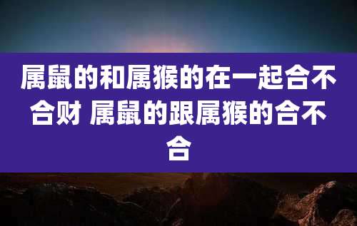 属鼠的和属猴的在一起合不合财 属鼠的跟属猴的合不合
