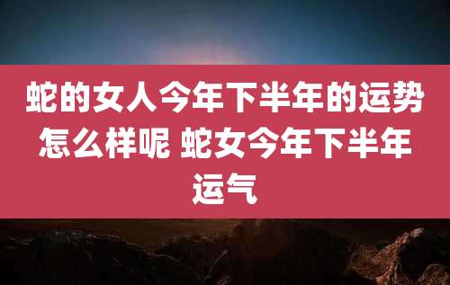 蛇的女人今年下半年的运势怎么样呢 蛇女今年下半年运气