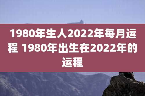 1980年生人2022年每月运程 1980年出生在2022年的运程