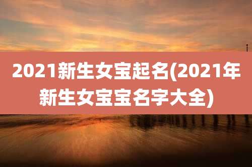 2021新生女宝起名(2021年新生女宝宝名字大全)