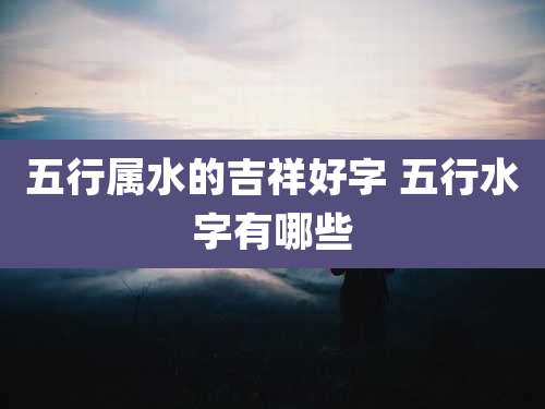 五行属水的吉祥好字 五行水字有哪些
