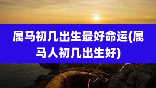 属马初几出生最好命运(属马人初几出生好)