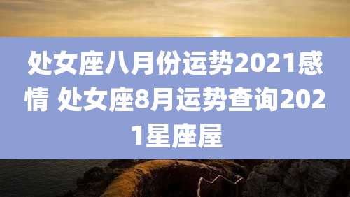 处女座八月份运势2021感情 处女座8月运势查询2021星座屋