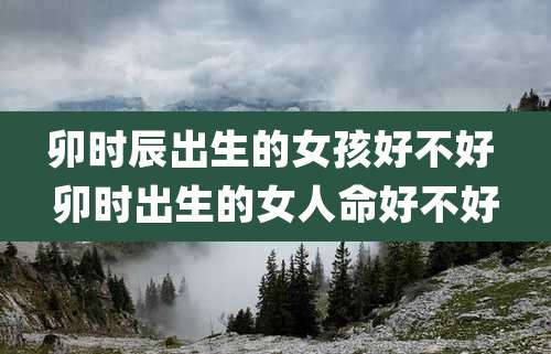 卯时辰出生的女孩好不好 卯时出生的女人命好不好