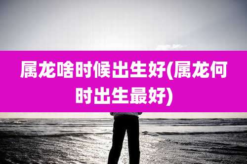 属龙啥时候出生好(属龙何时出生最好)