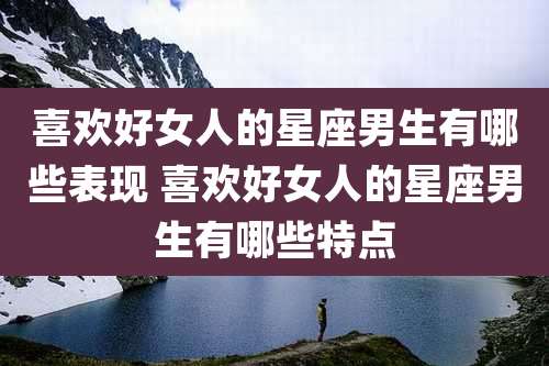 喜欢好女人的星座男生有哪些表现 喜欢好女人的星座男生有哪些特点
