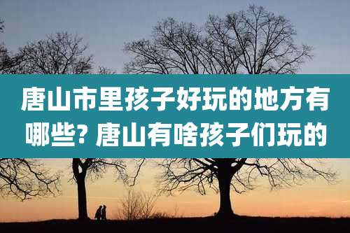 唐山市里孩子好玩的地方有哪些? 唐山有啥孩子们玩的