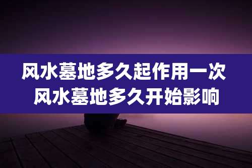 风水墓地多久起作用一次 风水墓地多久开始影响