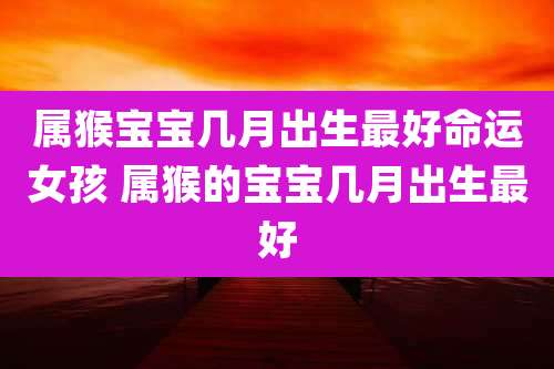 属猴宝宝几月出生最好命运女孩 属猴的宝宝几月出生最好
