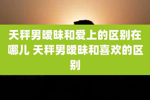 天秤男暧昧和爱上的区别在哪儿 天秤男暧昧和喜欢的区别