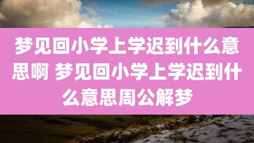 梦见回小学上学迟到什么意思啊 梦见回小学上学迟到什么意思周公解梦
