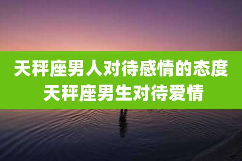 天秤座男人对待感情的态度 天秤座男生对待爱情
