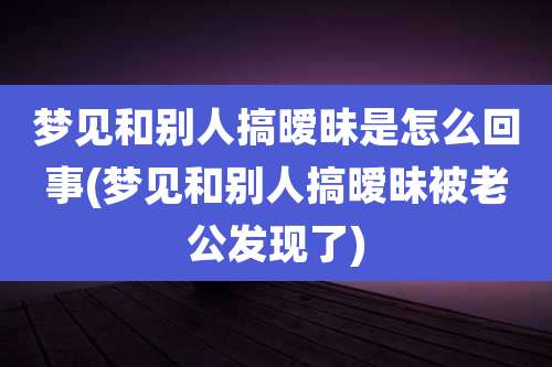 梦见和别人搞暧昧是怎么回事(梦见和别人搞暧昧被老公发现了)