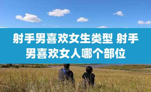 射手男喜欢女生类型 射手男喜欢女人哪个部位