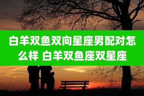 白羊双鱼双向星座男配对怎么样 白羊双鱼座双星座