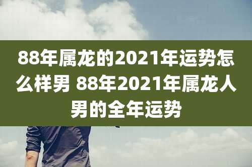 88年属龙的2021年运势怎么样男 88年2021年属龙人男的全年运势
