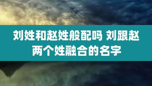 刘姓和赵姓般配吗 刘跟赵两个姓融合的名字