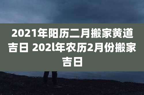 2021年阳历二月搬家黄道吉日 202l年农历2月份搬家吉日
