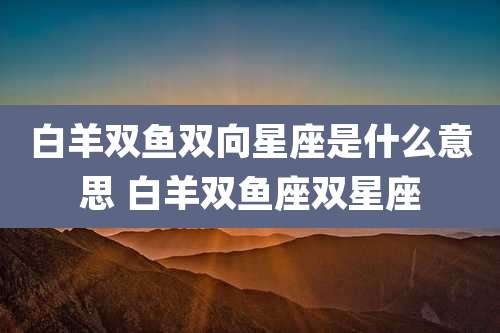 白羊双鱼双向星座是什么意思 白羊双鱼座双星座