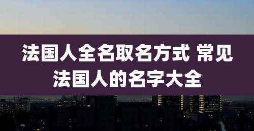 法国人全名取名方式 常见法国人的名字大全