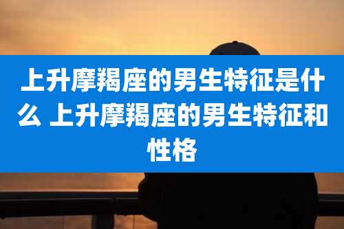 上升摩羯座的男生特征是什么 上升摩羯座的男生特征和性格