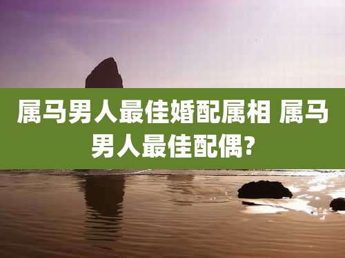 属马男人最佳婚配属相 属马男人最佳配偶?