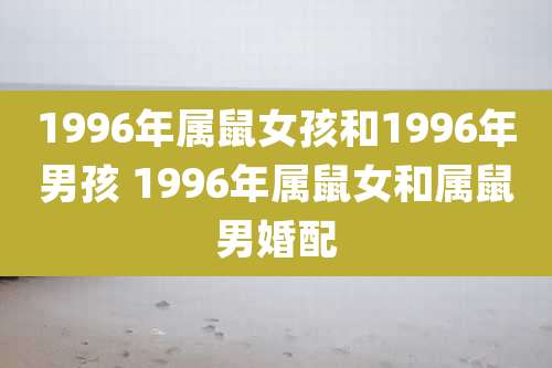 1996年属鼠女孩和1996年男孩 1996年属鼠女和属鼠男婚配