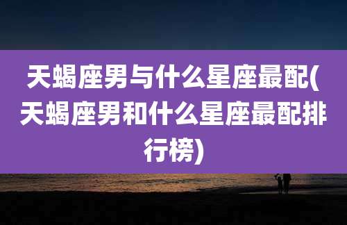 天蝎座男与什么星座最配(天蝎座男和什么星座最配排行榜)