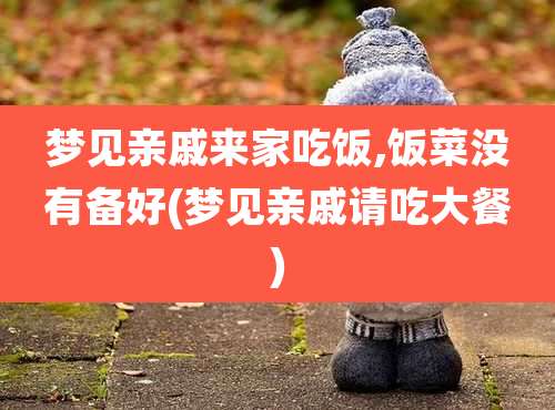 梦见亲戚来家吃饭,饭菜没有备好(梦见亲戚请吃大餐)