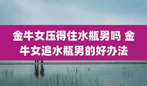 金牛女压得住水瓶男吗 金牛女追水瓶男的好办法