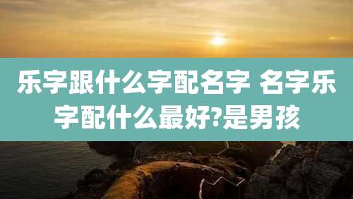 乐字跟什么字配名字 名字乐字配什么最好?是男孩