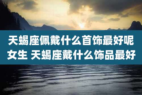 天蝎座佩戴什么首饰最好呢女生 天蝎座戴什么饰品最好