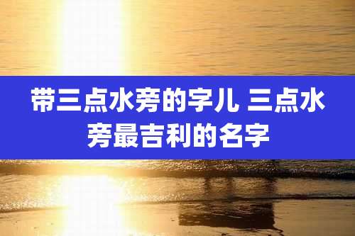 带三点水旁的字儿 三点水旁最吉利的名字