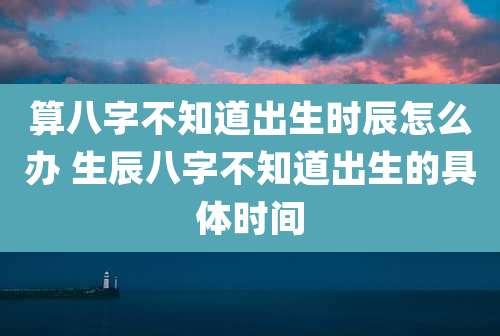 算八字不知道出生时辰怎么办 生辰八字不知道出生的具体时间