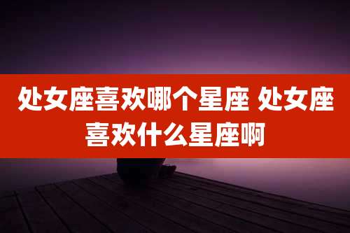 处女座喜欢哪个星座 处女座喜欢什么星座啊