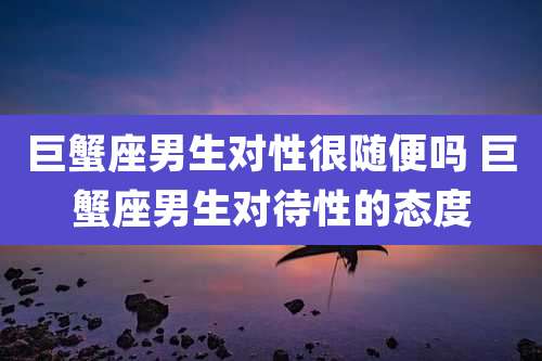 巨蟹座男生对性很随便吗 巨蟹座男生对待性的态度