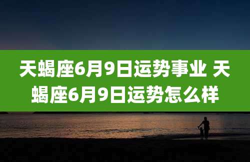 天蝎座6月9日运势事业 天蝎座6月9日运势怎么样