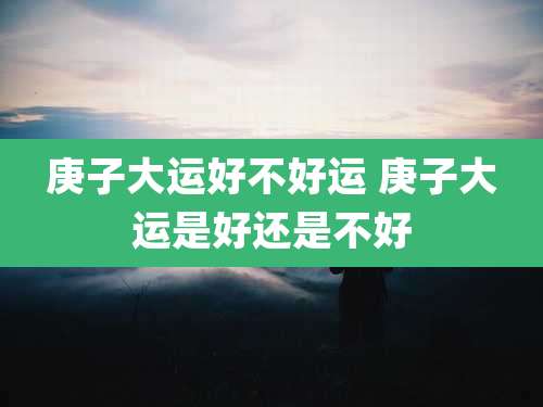 庚子大运好不好运 庚子大运是好还是不好