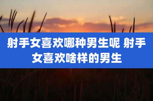 射手女喜欢哪种男生呢 射手女喜欢啥样的男生